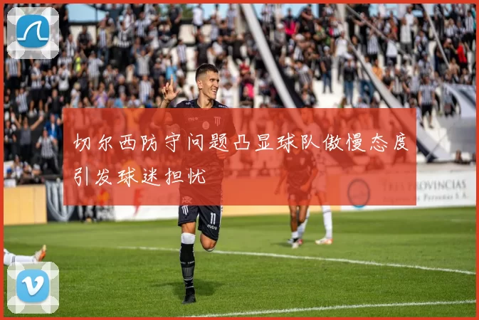 切尔西防守问题凸显球队傲慢态度引发球迷担忧