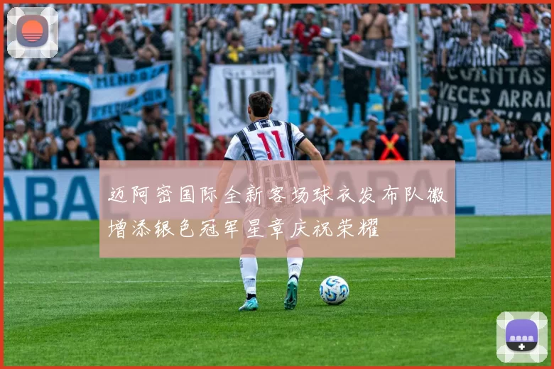 迈阿密国际全新客场球衣发布队徽增添银色冠军星章庆祝荣耀