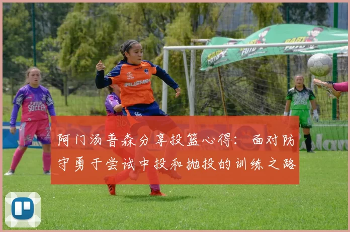 阿门汤普森分享投篮心得：面对防守勇于尝试中投和抛投的训练之路