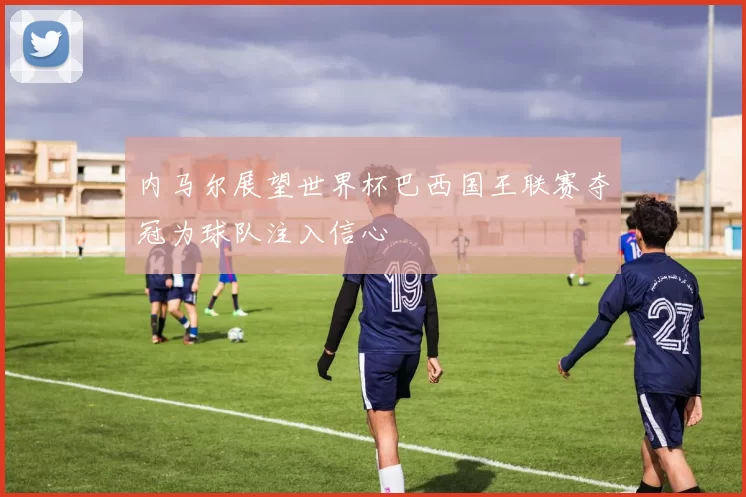 内马尔展望世界杯巴西国王联赛夺冠为球队注入信心