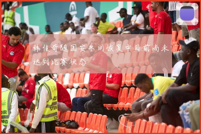 韩佳奇随国安冬训恢复中目前尚未达到比赛状态
