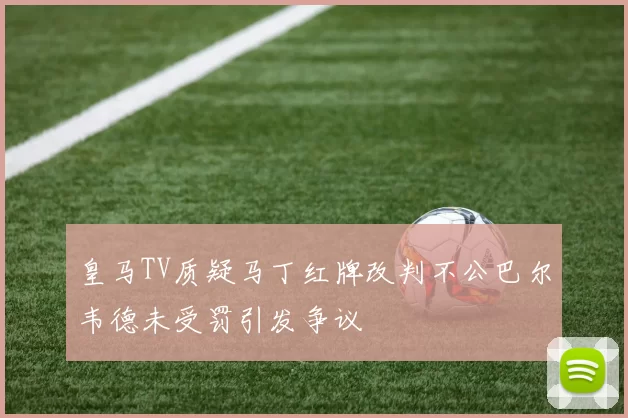 皇马TV质疑马丁红牌改判不公巴尔韦德未受罚引发争议