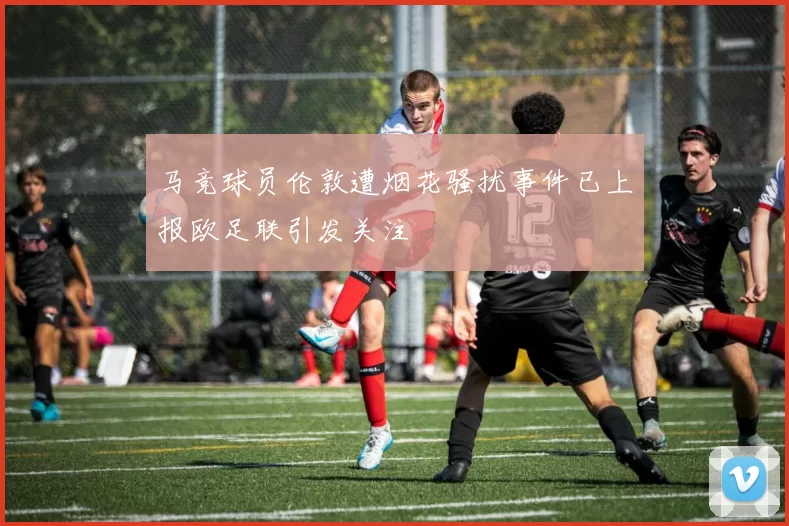 马竞球员伦敦遭烟花骚扰事件已上报欧足联引发关注