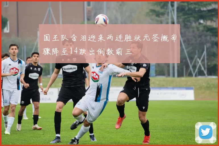 国王队含泪迎来两连胜状元签概率骤降至14跌出倒数前三
