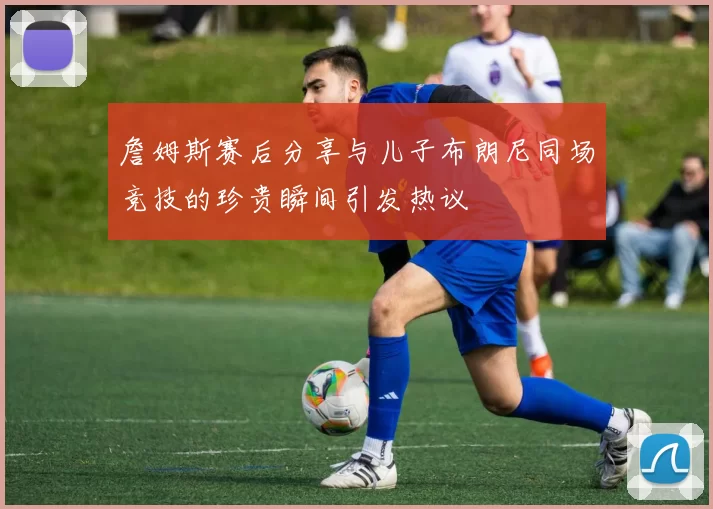 詹姆斯赛后分享与儿子布朗尼同场竞技的珍贵瞬间引发热议