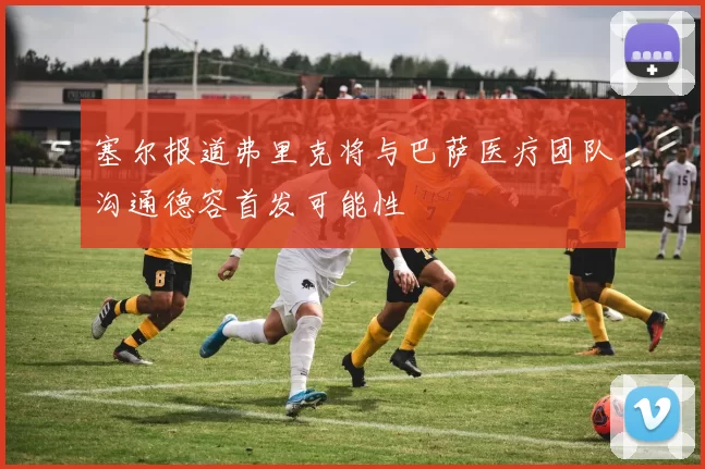 塞尔报道弗里克将与巴萨医疗团队沟通德容首发可能性
