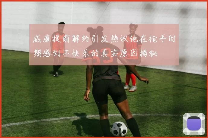 威廉提前解约引发热议他在枪手时期感到不快乐的真实原因揭秘