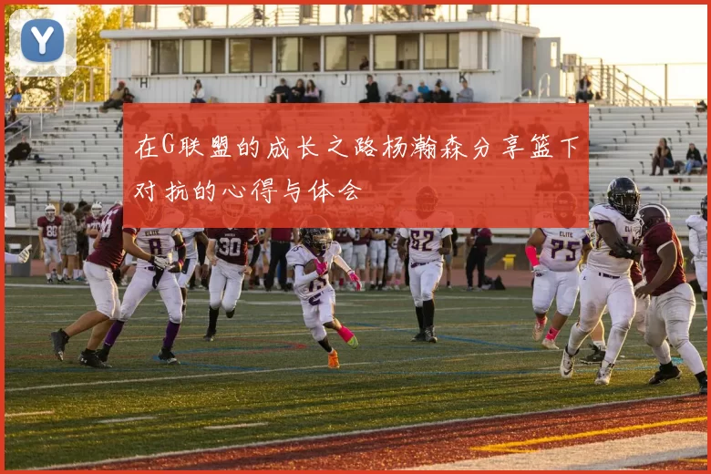 在G联盟的成长之路杨瀚森分享篮下对抗的心得与体会