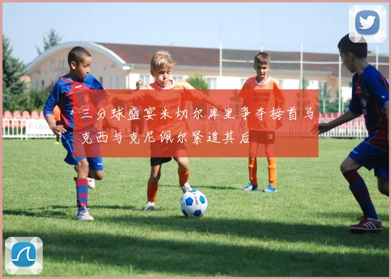 三分球盛宴米切尔库里争夺榜首马克西与克尼佩尔紧追其后