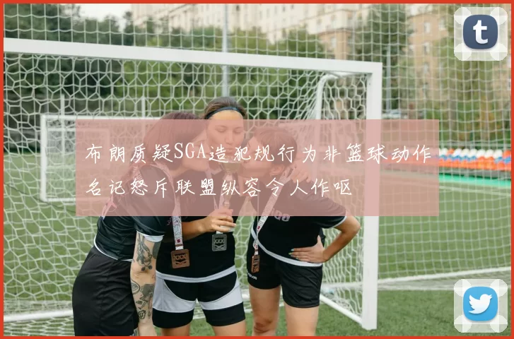 布朗质疑SGA造犯规行为非篮球动作名记怒斥联盟纵容令人作呕