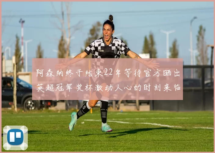 阿森纳终于结束22年等待官方晒出英超冠军奖杯激动人心的时刻来临