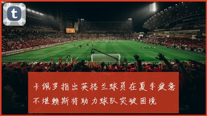 卡佩罗指出英格兰球员在夏季疲惫不堪赖斯将助力球队突破困境