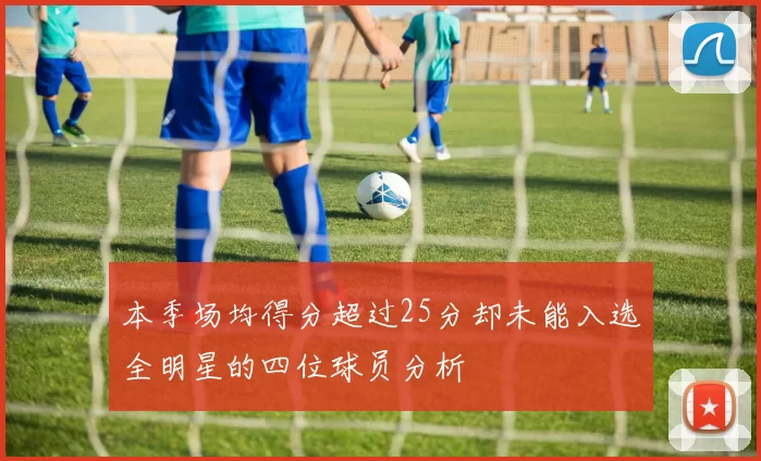 本季场均得分超过25分却未能入选全明星的四位球员分析