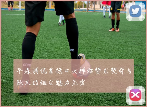平森调侃基德口头禅称赞东契奇与欧文的组合魅力无穷