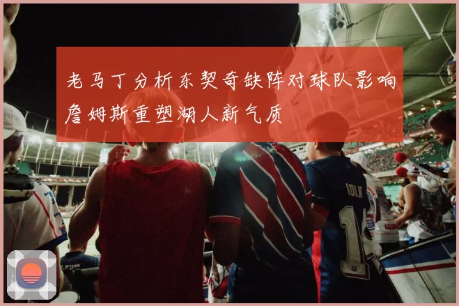 老马丁分析东契奇缺阵对球队影响詹姆斯重塑湖人新气质