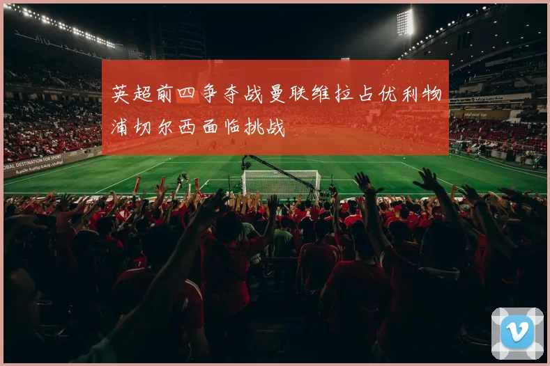 英超前四争夺战曼联维拉占优利物浦切尔西面临挑战