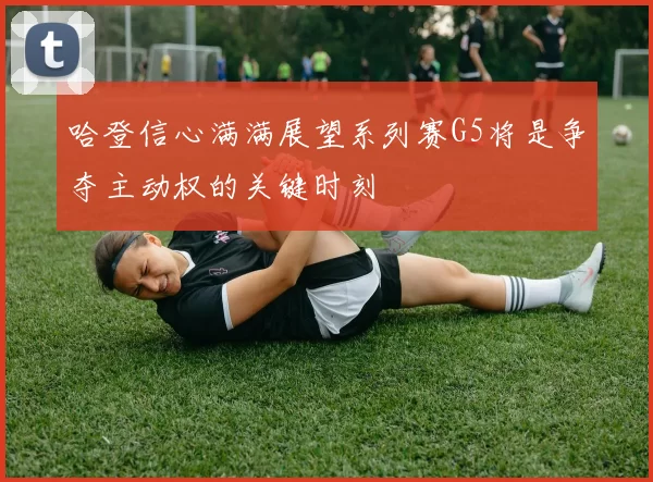 哈登信心满满展望系列赛G5将是争夺主动权的关键时刻