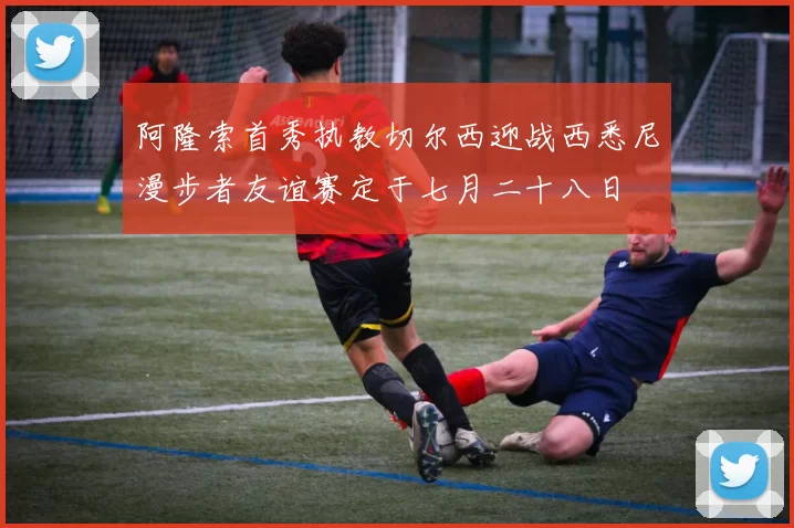 阿隆索首秀执教切尔西迎战西悉尼漫步者友谊赛定于七月二十八日