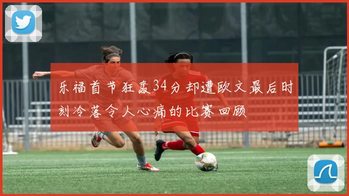 乐福首节狂轰34分却遭欧文最后时刻冷落令人心痛的比赛回顾