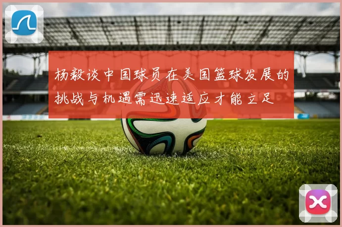 杨毅谈中国球员在美国篮球发展的挑战与机遇需迅速适应才能立足